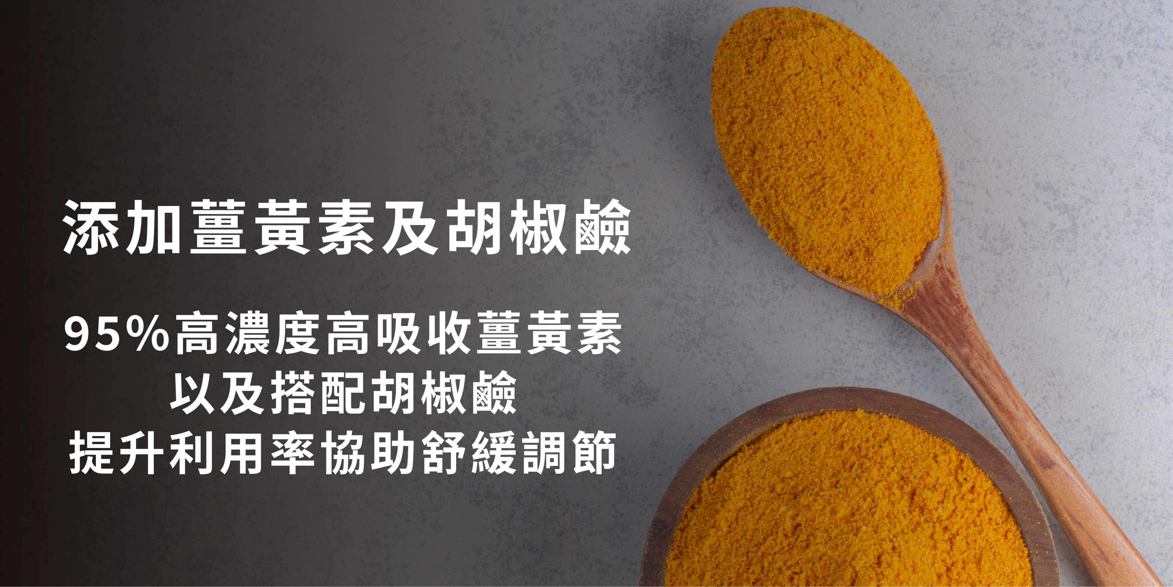 一張宣傳圖片，左側有白色文字，說明產品添加了薑黃素和胡椒鹼，並強調其95%高濃度、高吸收薑黃素，能提升利用率並協助舒緩調節。圖片右側有一個木製碗和一個木製湯匙，裡面都裝著黃色的薑黃粉。